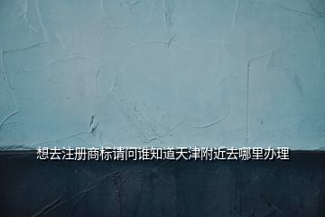 想去注冊商標請問誰知道天津附近去哪里辦理