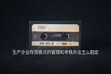生產(chǎn)企業(yè)存貨盤點的管理和考核辦法怎么制定