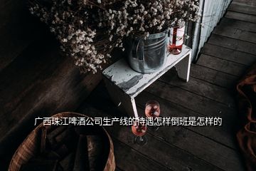 廣西珠江啤酒公司生產線的待遇怎樣倒班是怎樣的