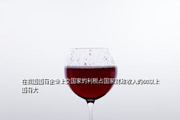 在我國國有企業上交國家的利稅占國家財政收入的60以上國有大