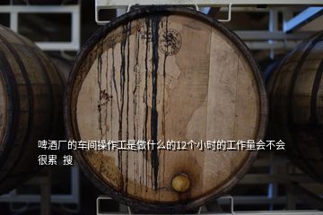 啤酒廠的車間操作工是做什么的12個小時的工作量會不會很累  搜