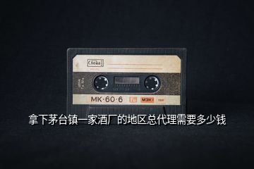 拿下茅臺鎮一家酒廠的地區總代理需要多少錢