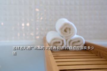 吉林吉大酒廠出品的 北芪酒 07年的 現在應該賣多少錢